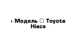 › Модель ­ Toyota Hiace